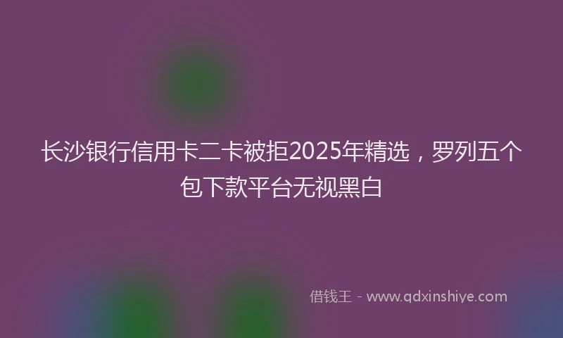 长沙银行信用卡二卡被拒2025年精选，罗列五个包下款平台无视黑白