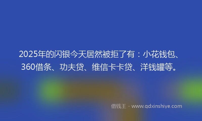 2025年的闪银今天居然被拒了有：小花钱包、360借条、功夫贷、维信卡卡贷、洋钱罐等。