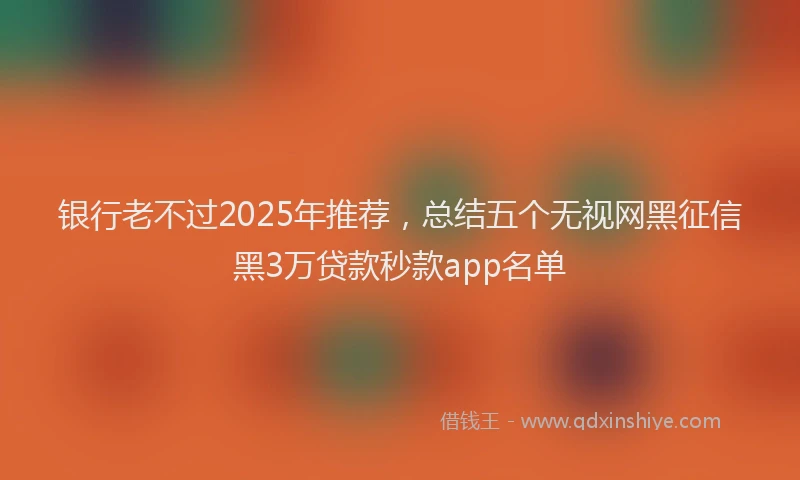 银行老不过2025年推荐，总结五个无视网黑征信黑3万贷款秒款app名单