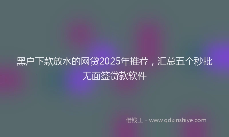 黑户下款放水的网贷2025年推荐，汇总五个秒批无面签贷款软件