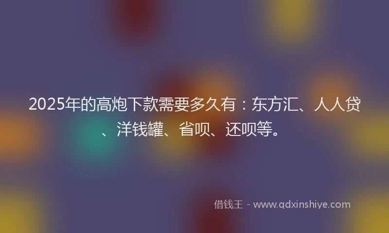 2025年的高炮下款需要多久有：东方汇、人人贷、洋钱罐、省呗、还呗等。