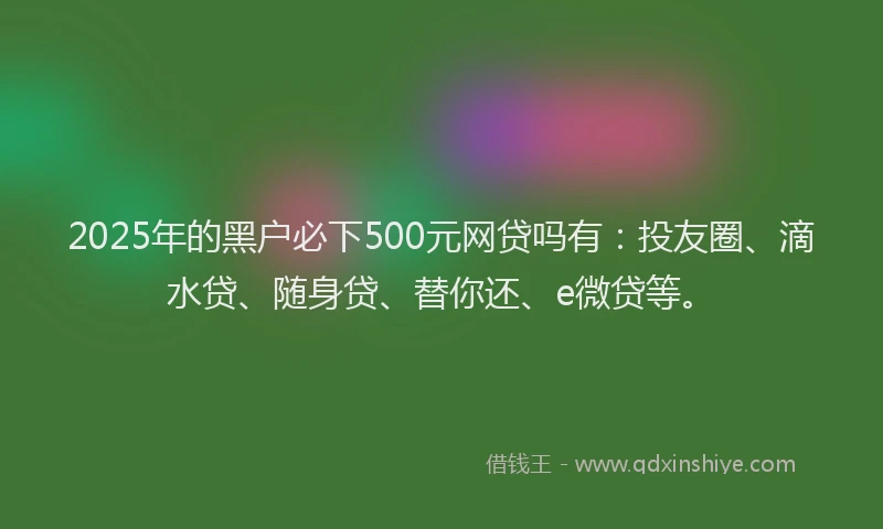 2025年的黑户必下500元网贷吗有：投友圈、滴水贷、随身贷、替你还、e微贷等。