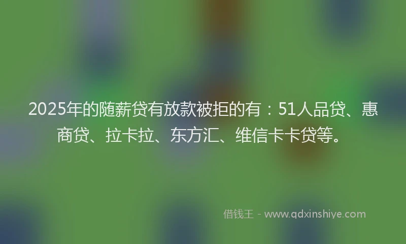2025年的随薪贷有放款被拒的有：51人品贷、惠商贷、拉卡拉、东方汇、维信卡卡贷等。