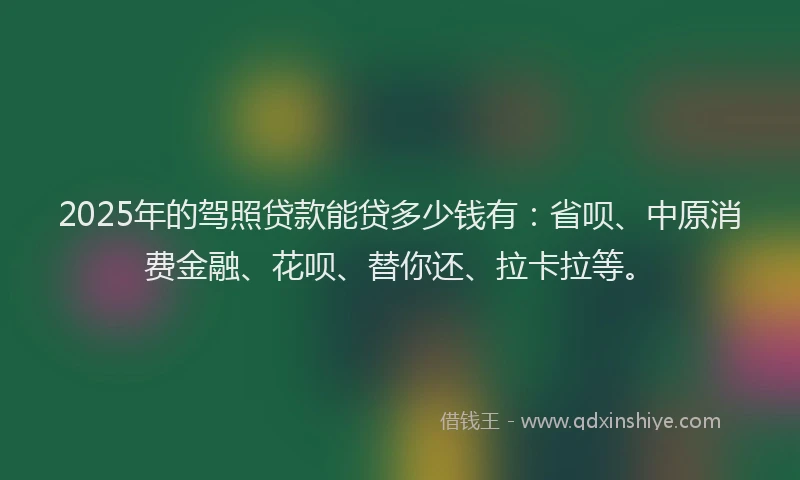 2025年的驾照贷款能贷多少钱有：省呗、中原消费金融、花呗、替你还、拉卡拉等。