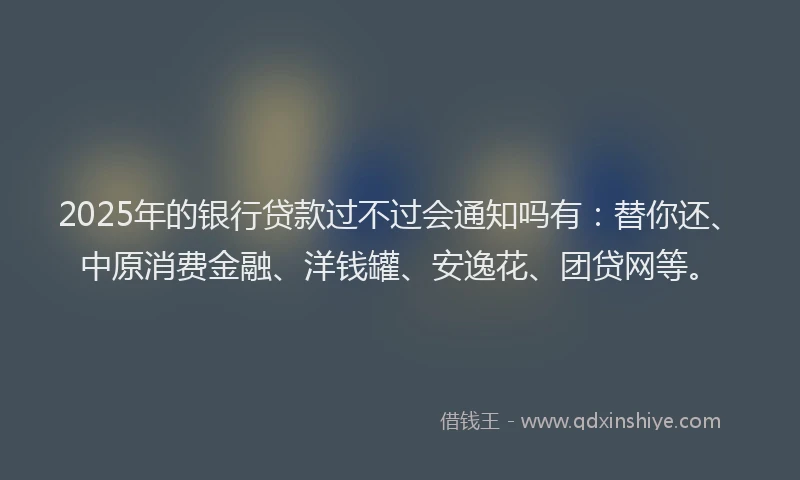 2025年的银行贷款过不过会通知吗有：替你还、中原消费金融、洋钱罐、安逸花、团贷网等。