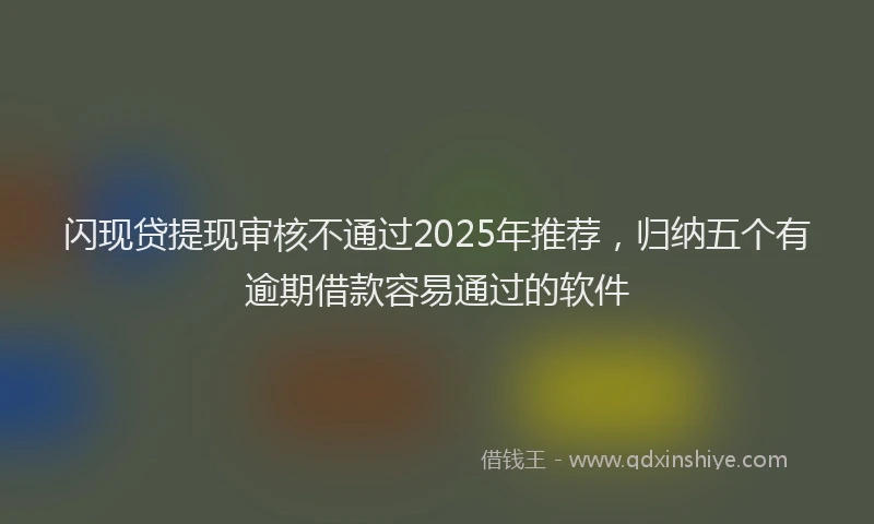 闪现贷提现审核不通过2025年推荐，归纳五个有逾期借款容易通过的软件