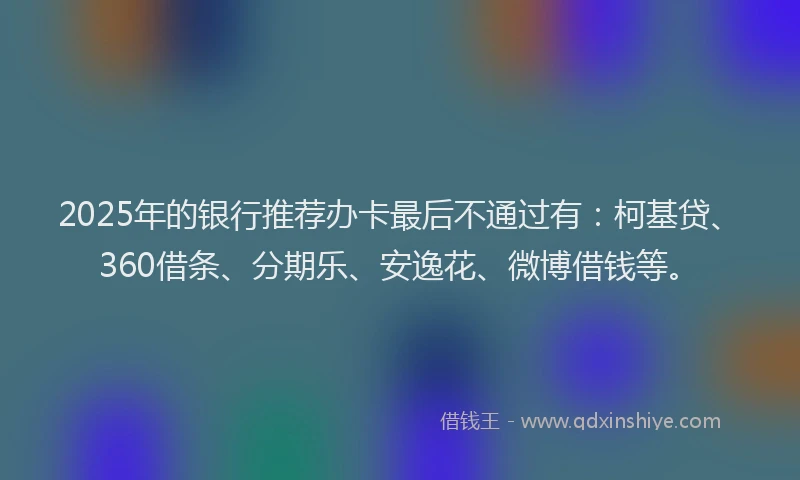 2025年的银行推荐办卡最后不通过有：柯基贷、360借条、分期乐、安逸花、微博借钱等。