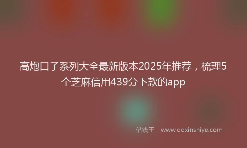 高炮口子系列大全最新版本2025年推荐，梳理5个芝麻信用439分下款的app
