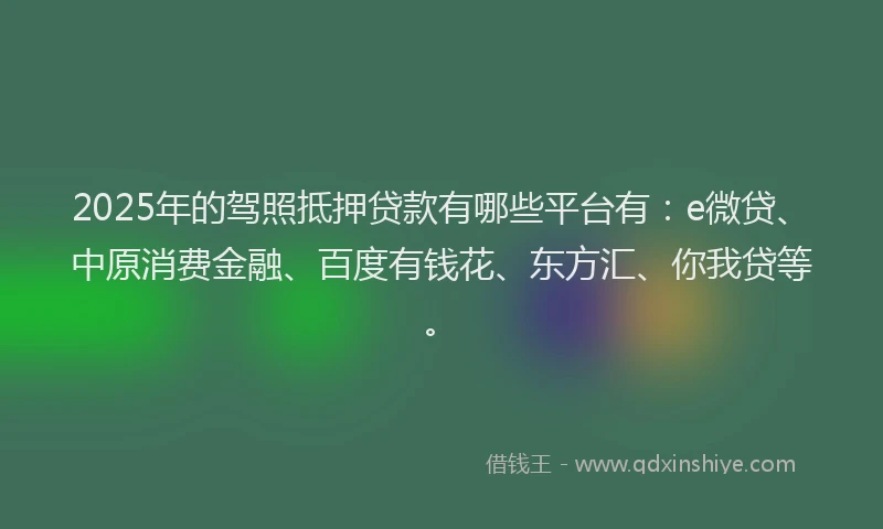 2025年的驾照抵押贷款有哪些平台有：e微贷、中原消费金融、百度有钱花、东方汇、你我贷等。