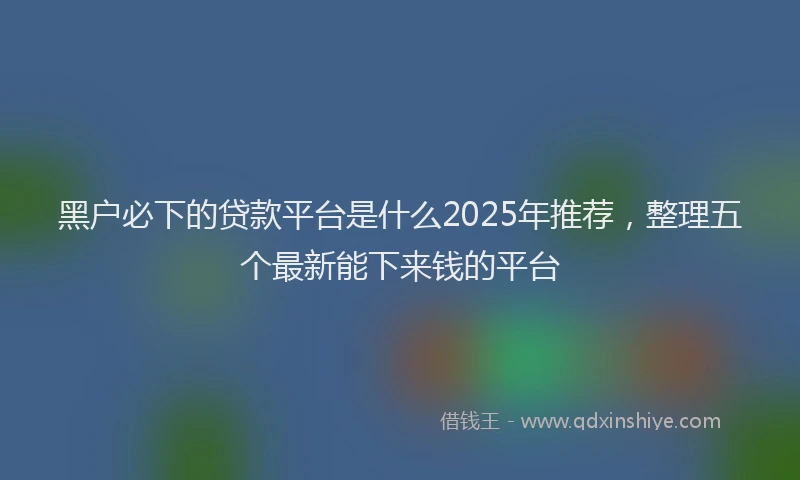黑户必下的贷款平台是什么2025年推荐，整理五个最新能下来钱的平台