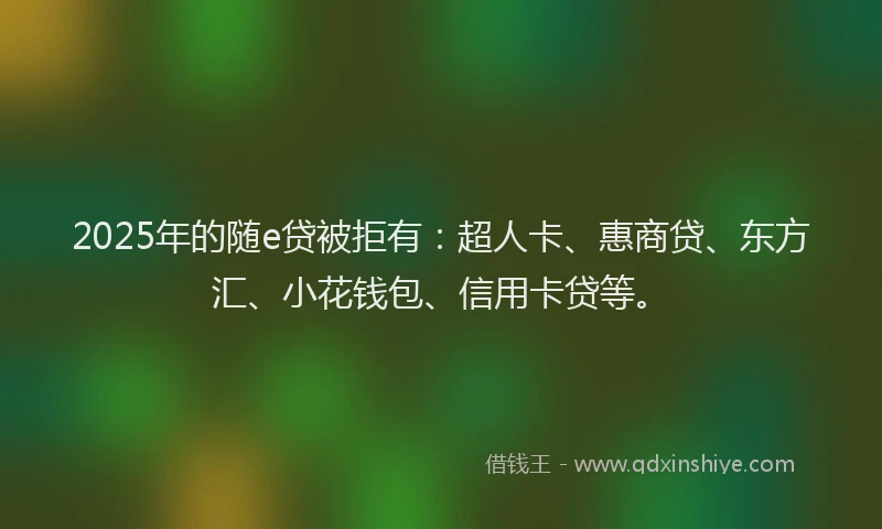2025年的随e贷被拒有：超人卡、惠商贷、东方汇、小花钱包、信用卡贷等。