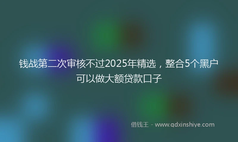 钱战第二次审核不过2025年精选，整合5个黑户可以做大额贷款口子