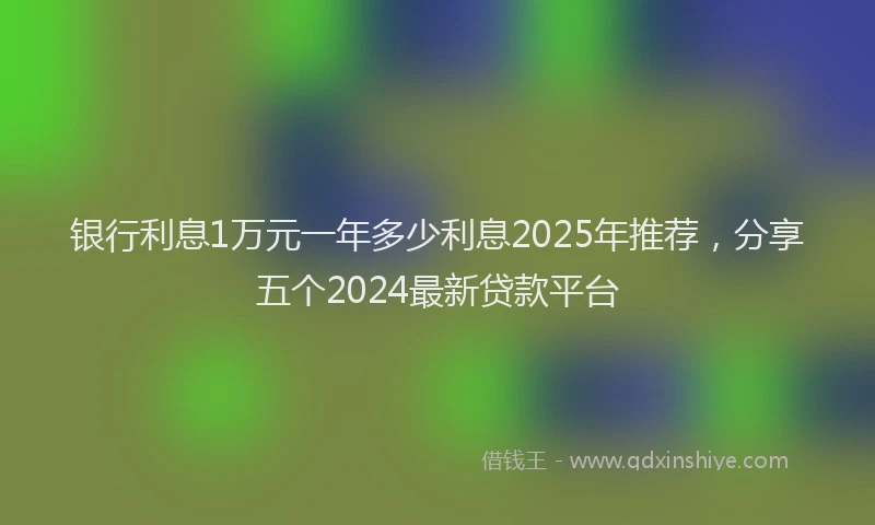银行利息1万元一年多少利息2025年推荐，分享五个2024最新贷款平台