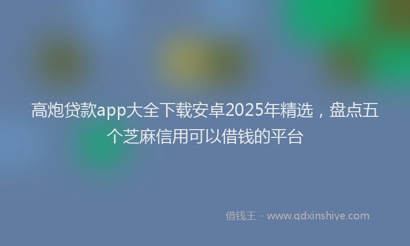 高炮贷款app大全下载安卓2025年精选，盘点五个芝麻信用可以借钱的平台