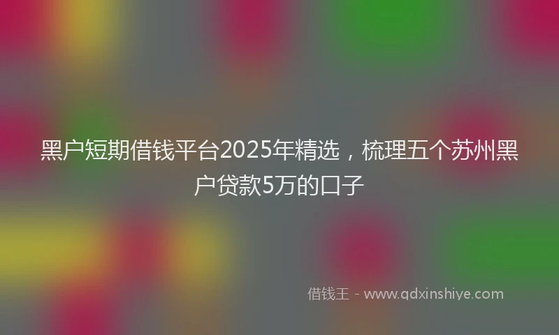 黑户短期借钱平台2025年精选，梳理五个苏州黑户贷款5万的口子