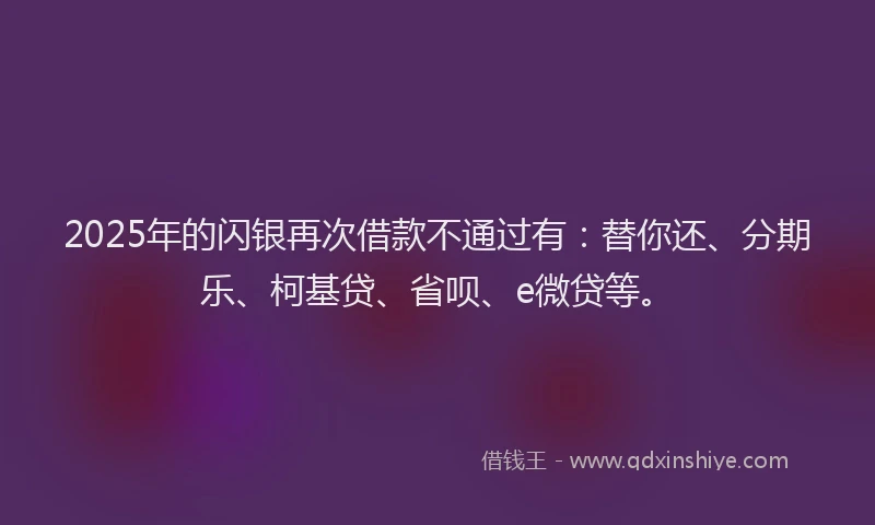 2025年的闪银再次借款不通过有：替你还、分期乐、柯基贷、省呗、e微贷等。