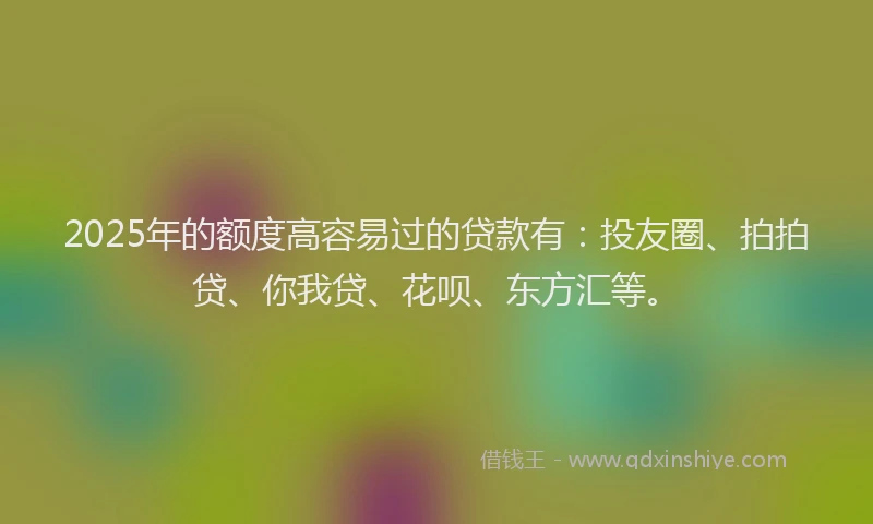 2025年的额度高容易过的贷款有：投友圈、拍拍贷、你我贷、花呗、东方汇等。