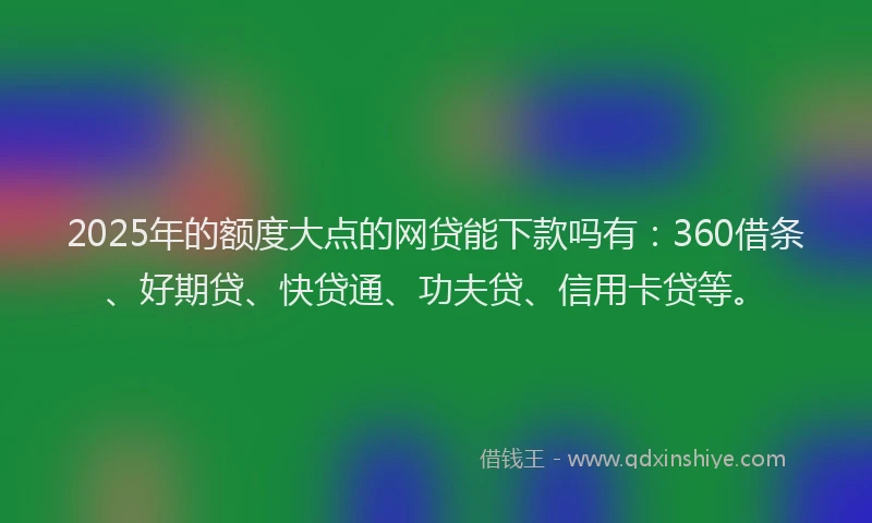 2025年的额度大点的网贷能下款吗有：360借条、好期贷、快贷通、功夫贷、信用卡贷等。