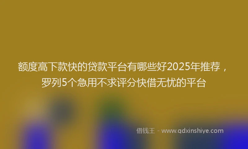 额度高下款快的贷款平台有哪些好2025年推荐，罗列5个急用不求评分快借无忧的平台