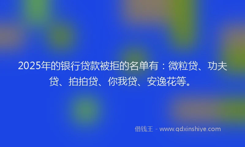 2025年的银行贷款被拒的名单有：微粒贷、功夫贷、拍拍贷、你我贷、安逸花等。