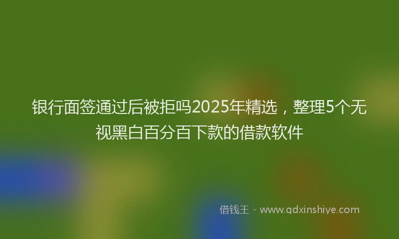 银行面签通过后被拒吗2025年精选，整理5个无视黑白百分百下款的借款软件