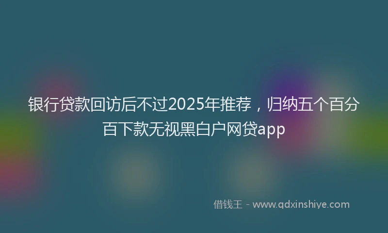 银行贷款回访后不过2025年推荐，归纳五个百分百下款无视黑白户网贷app