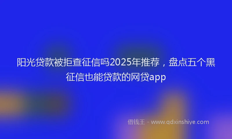 阳光贷款被拒查征信吗2025年推荐，盘点五个黑征信也能贷款的网贷app
