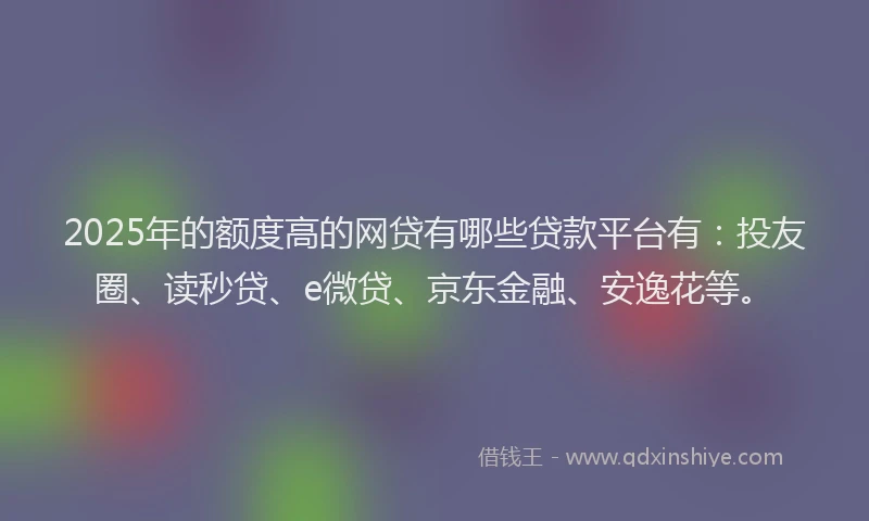 2025年的额度高的网贷有哪些贷款平台有：投友圈、读秒贷、e微贷、京东金融、安逸花等。