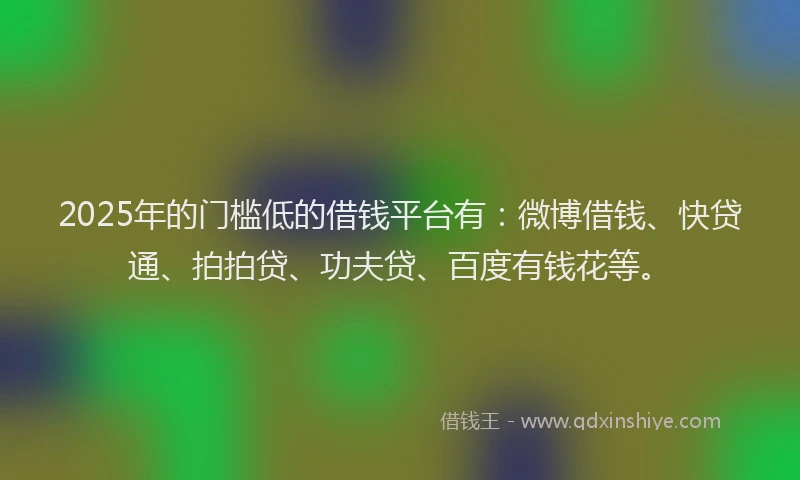 2025年的门槛低的借钱平台有：微博借钱、快贷通、拍拍贷、功夫贷、百度有钱花等。