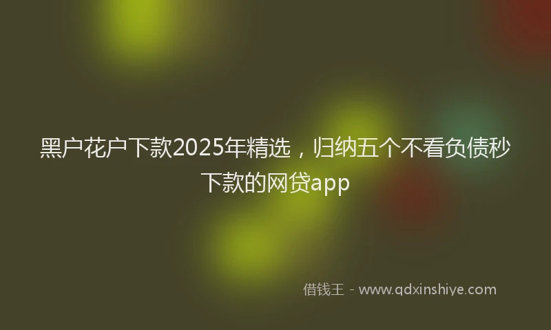 黑户花户下款2025年精选，归纳五个不看负债秒下款的网贷app