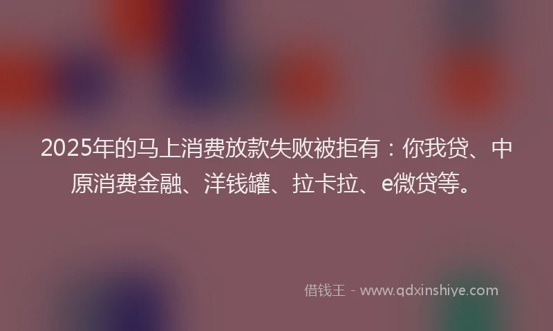 2025年的马上消费放款失败被拒有：你我贷、中原消费金融、洋钱罐、拉卡拉、e微贷等。