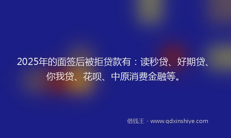 2025年的面签后被拒贷款有：读秒贷、好期贷、你我贷、花呗、中原消费金融等。