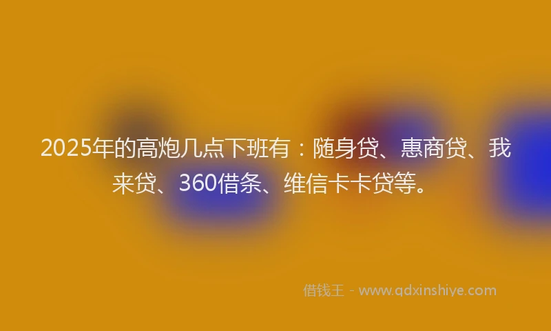 2025年的高炮几点下班有：随身贷、惠商贷、我来贷、360借条、维信卡卡贷等。