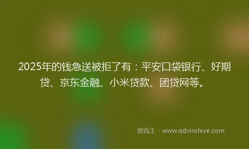 2025年的钱急送被拒了有：平安口袋银行、好期贷、京东金融、小米贷款、团贷网等。