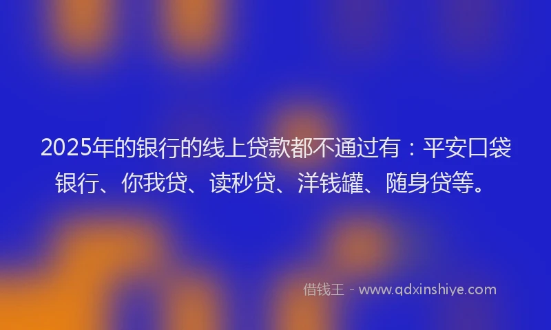 2025年的银行的线上贷款都不通过有：平安口袋银行、你我贷、读秒贷、洋钱罐、随身贷等。