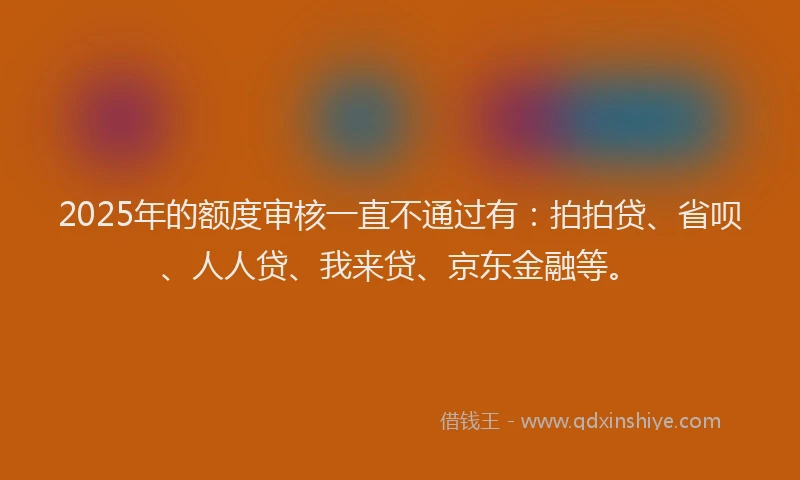 2025年的额度审核一直不通过有：拍拍贷、省呗、人人贷、我来贷、京东金融等。