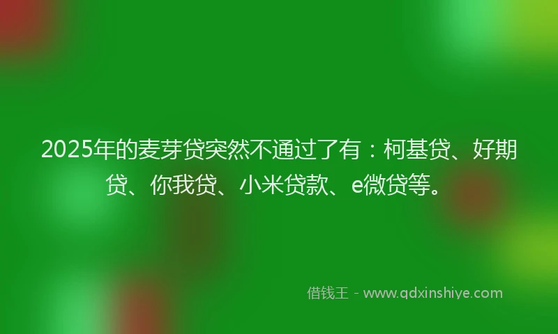 2025年的麦芽贷突然不通过了有：柯基贷、好期贷、你我贷、小米贷款、e微贷等。