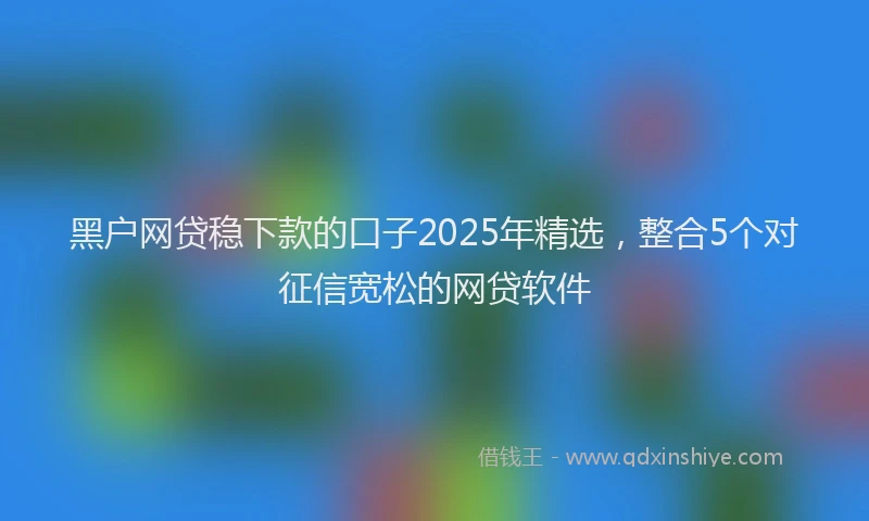 黑户网贷稳下款的口子2025年精选，整合5个对征信宽松的网贷软件