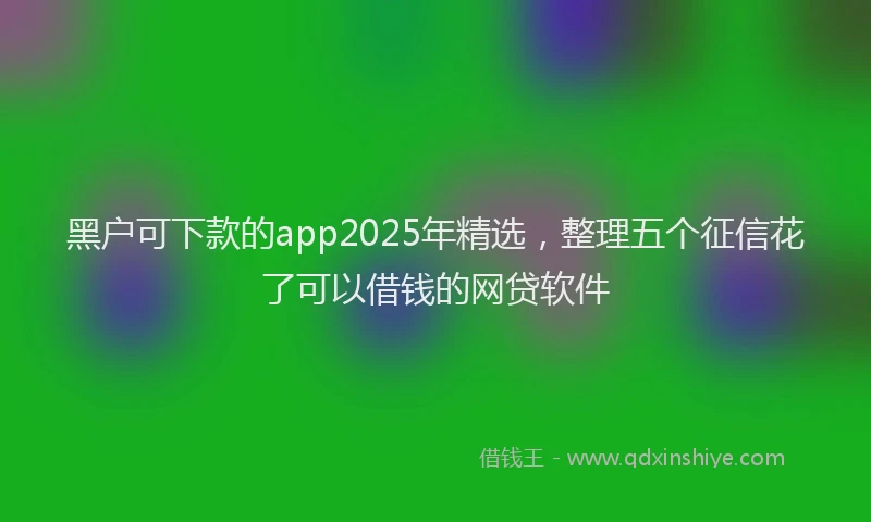 黑户可下款的app2025年精选，整理五个征信花了可以借钱的网贷软件