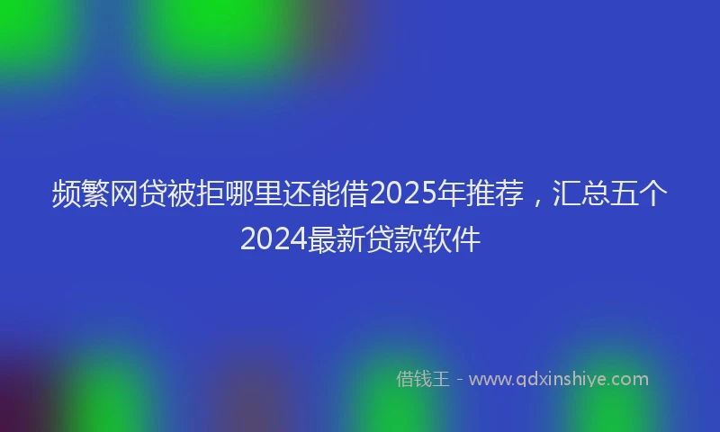 频繁网贷被拒哪里还能借2025年推荐，汇总五个2024最新贷款软件