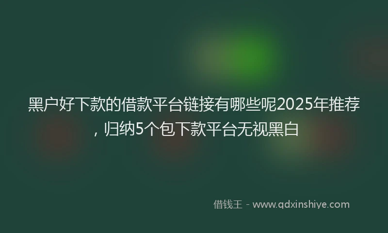 黑户好下款的借款平台链接有哪些呢2025年推荐，归纳5个包下款平台无视黑白