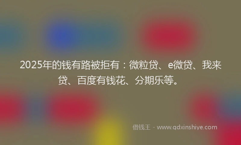 2025年的钱有路被拒有：微粒贷、e微贷、我来贷、百度有钱花、分期乐等。