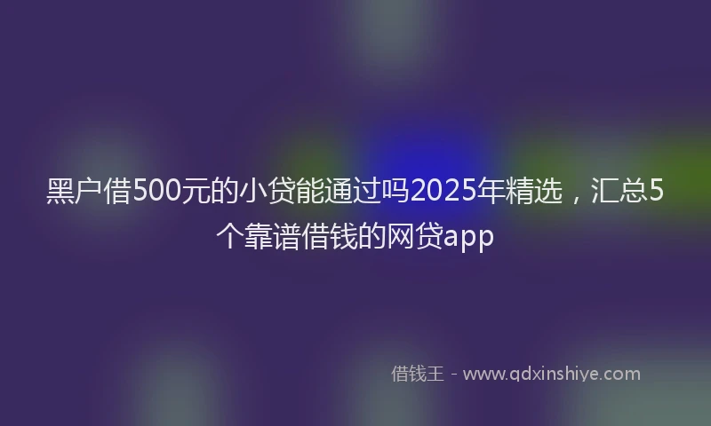 黑户借500元的小贷能通过吗2025年精选，汇总5个靠谱借钱的网贷app