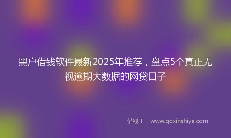 黑户借钱软件最新2025年推荐，盘点5个真正无视逾期大数据的网贷口子