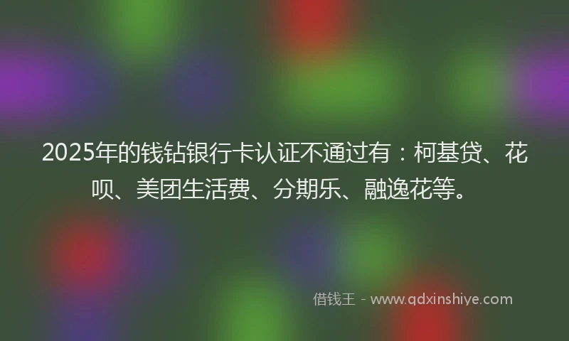 2025年的钱钻银行卡认证不通过有：柯基贷、花呗、美团生活费、分期乐、融逸花等。