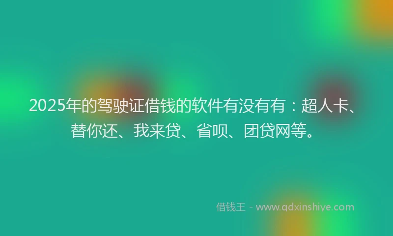 2025年的驾驶证借钱的软件有没有有:超人卡、替你还、我来贷、省呗、团贷网等。