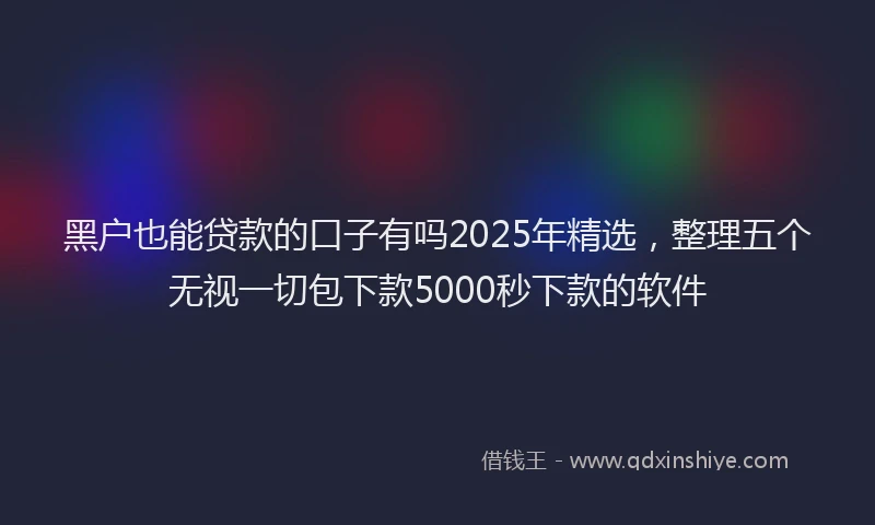 黑户也能贷款的口子有吗2025年精选，整理五个无视一切包下款5000秒下款的软件