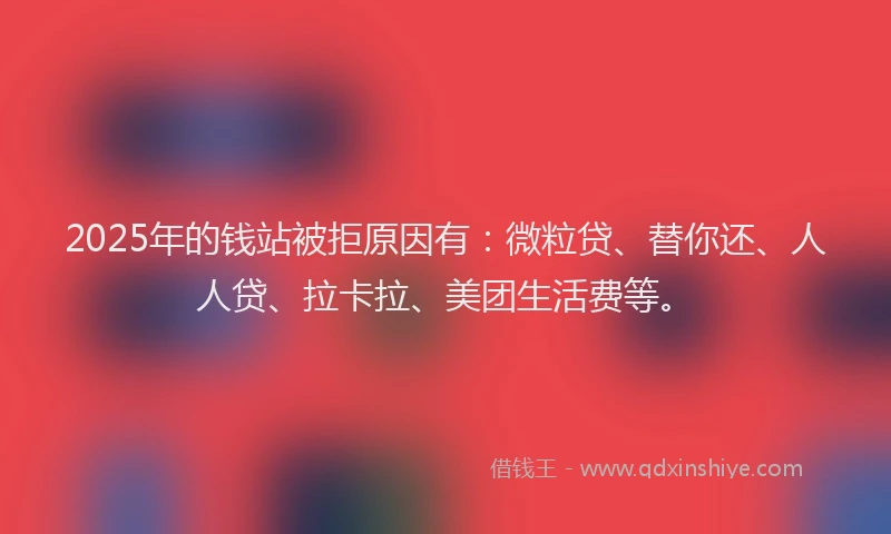 2025年的钱站被拒原因有：微粒贷、替你还、人人贷、拉卡拉、美团生活费等。
