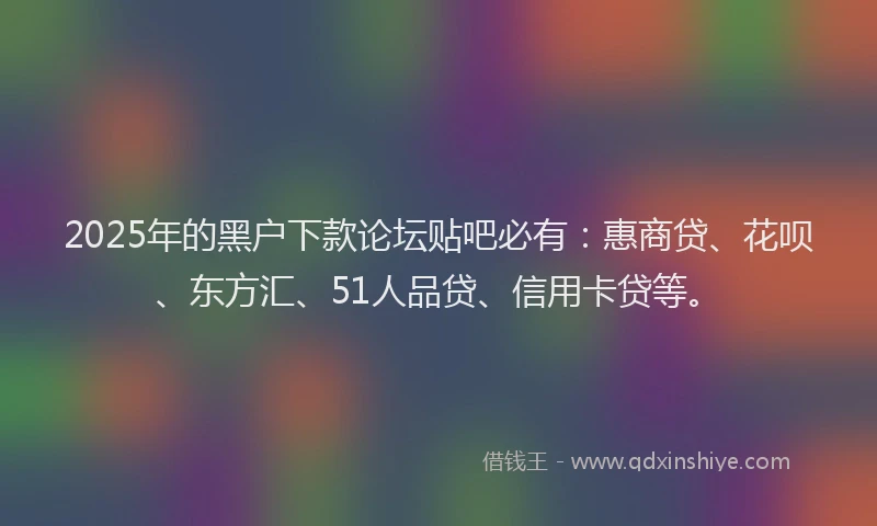 2025年的黑户下款论坛贴吧必有：惠商贷、花呗、东方汇、51人品贷、信用卡贷等。