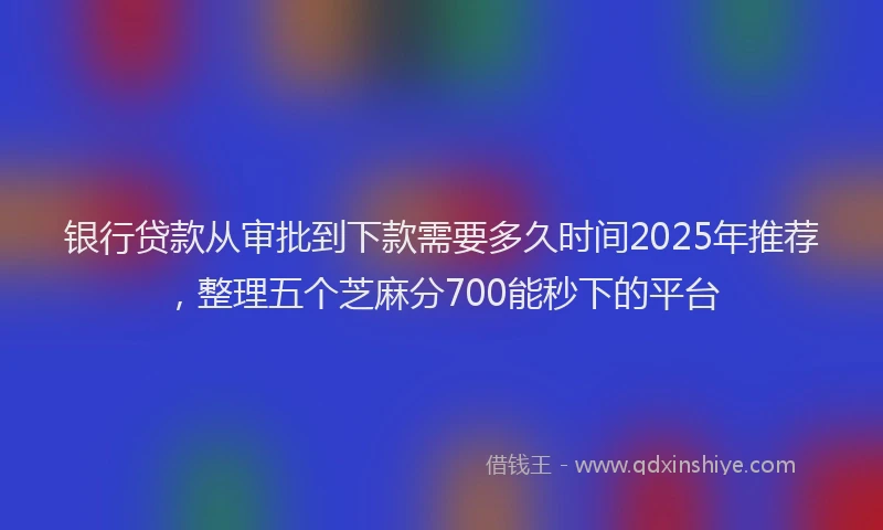 银行贷款从审批到下款需要多久时间2025年推荐，整理五个芝麻分700能秒下的平台